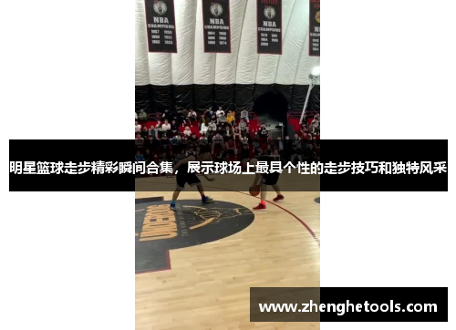 明星篮球走步精彩瞬间合集，展示球场上最具个性的走步技巧和独特风采