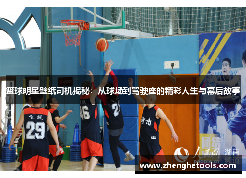 篮球明星壁纸司机揭秘：从球场到驾驶座的精彩人生与幕后故事