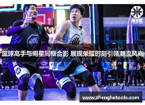 篮球高手与明星同框合影 展现荣耀时刻引领潮流风尚